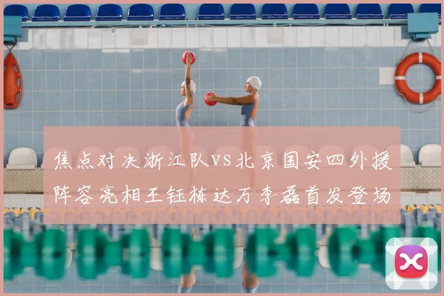 焦点对决浙江队vs北京国安四外援阵容亮相王钰栋达万李磊首发登场