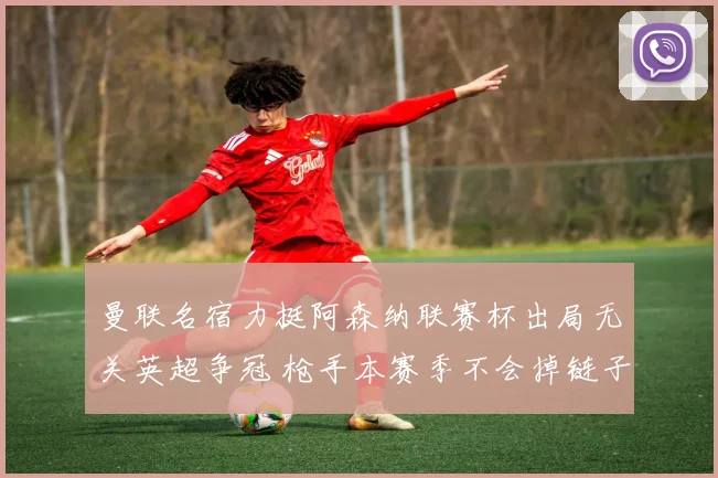 曼联名宿力挺阿森纳联赛杯出局无关英超争冠 枪手本赛季不会掉链子