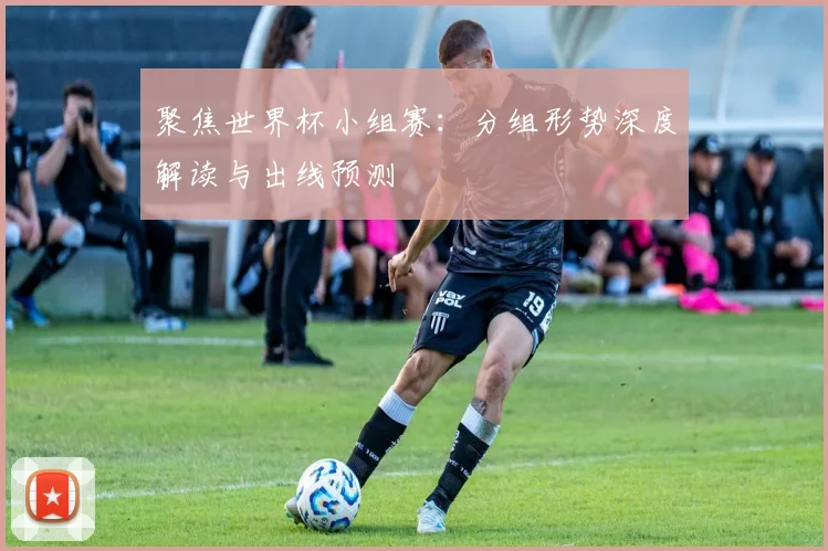 聚焦世界杯小组赛：分组形势深度解读与出线预测