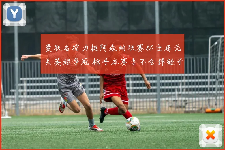 曼联名宿力挺阿森纳联赛杯出局无关英超争冠 枪手本赛季不会掉链子