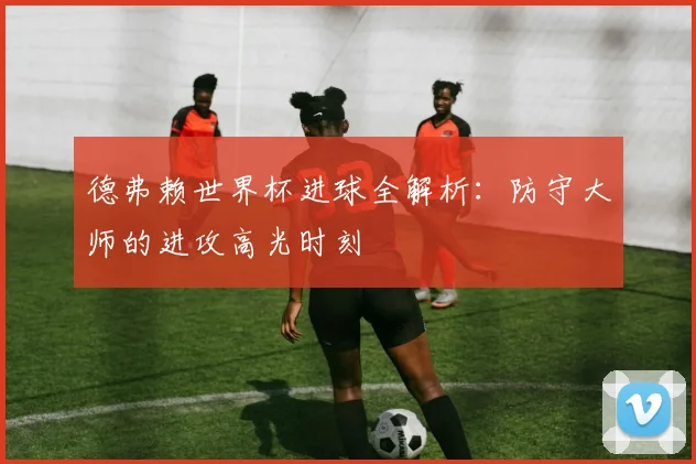德弗赖世界杯进球全解析：防守大师的进攻高光时刻